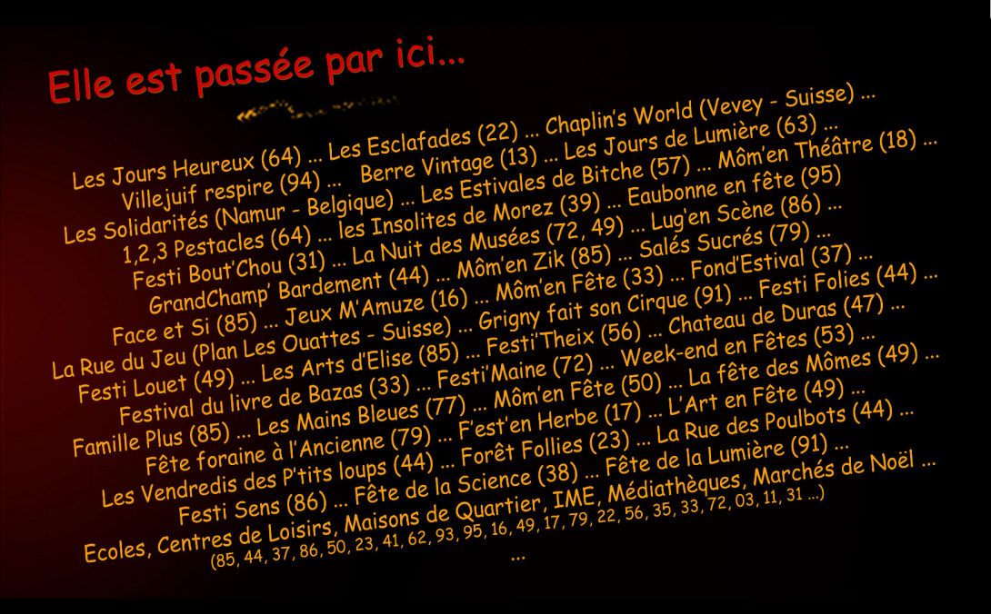 Les Jours Heureux (64) ... Les Esclafades(22) ... Chaplin’s World (Vevey - Suisse) ...  Villejuif respire (94) ...   Berre Vintage (13) ... Les Jours de Lumière (63) ...       Les Solidarités (Namur- Belgique) ... Les Estivales de Bitche (57) ... Môm’en Théâtre (18) ... 1,2,3 Pestacles (64) ... les Insolites de Morez (39) ... Eaubonne en fête (95)  Festi Bout’Chou (31) ... La Nuit des Musées (72, 49) ... Lug‘en scène (86) ... GrandChamp’ Bardement (44) ... Môm’en Zik (85) ... Salés Sucrés (79) ... Face et Si (85) ... Jeux M’Amuze (16) ... Môm’en Fête (33) ... Fond’Estival (37) ... La Rue du Jeu (Plan Les Ouattes- Suisse) ... Grigny fait son Cirque (91) ... Festi Folies (44) ... Festi Louet (49) ... Les Arts d’Elise (85) ... Festi’Theix ... (56)Chateau de Duras (47) ...   Festival du livre de Bazas (33) ... Festi’Maine (72) ... Week-end en Fêtes (53) ...   Famille Plus (85) ... Les Mains Bleues (77) ... Môm’en Fête (50) ... La fête des Mômes (49) ... Fête foraine à l’Ancienne (79) ... F’est’en Herbe (17) ... L’Art en Fête (49) ... Les Vendredis des P’tits loups (44) ... Forêt Follies (23) ... La Rue des Poulbots (44) ...  Festisens (86) ... Fête de la Science (38) ... Fête de la Lumière (91) ... Ecoles, Centres de Loisirs, Maisons de Quartier, IME, Médiathèques, Marchés de Noël ...   (85, 44, 37, 86, 50, 23, 41, 62, 93, 95, 16, 49, 17, 79, 22, 56, 35, 33, 72, 03, 11, 31 ...)